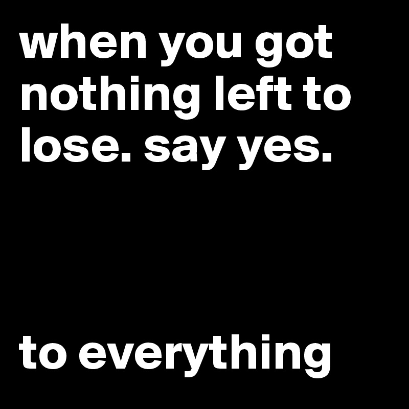 when you got nothing left to lose. say yes.



to everything