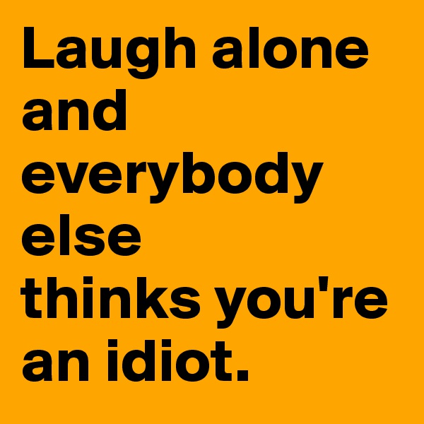 Laugh alone and everybody else 
thinks you're an idiot. 