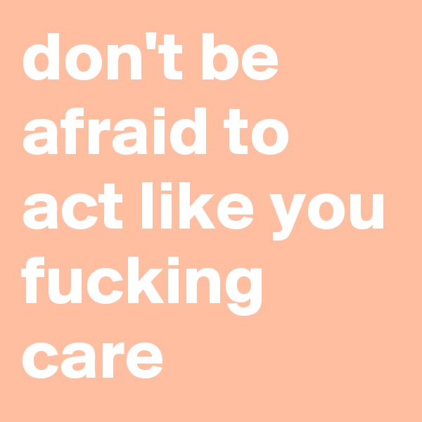 don't be afraid to act like you fucking care 