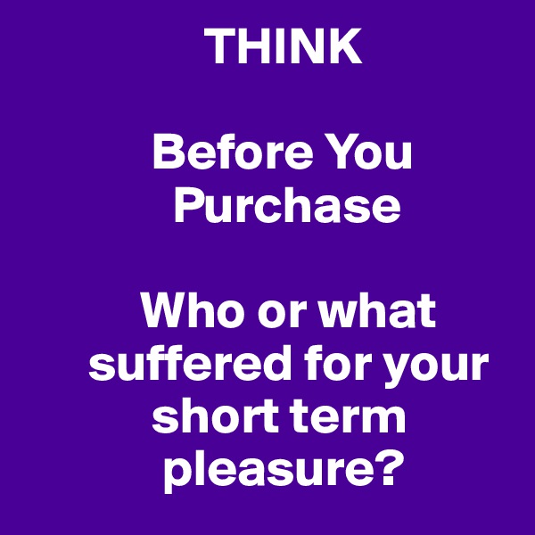                  THINK

            Before You 
              Purchase

           Who or what 
      suffered for your 
            short term 
             pleasure?