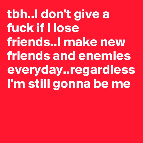 tbh..I don't give a fuck if I lose friends..I make new friends and enemies everyday..regardless I'm still gonna be me