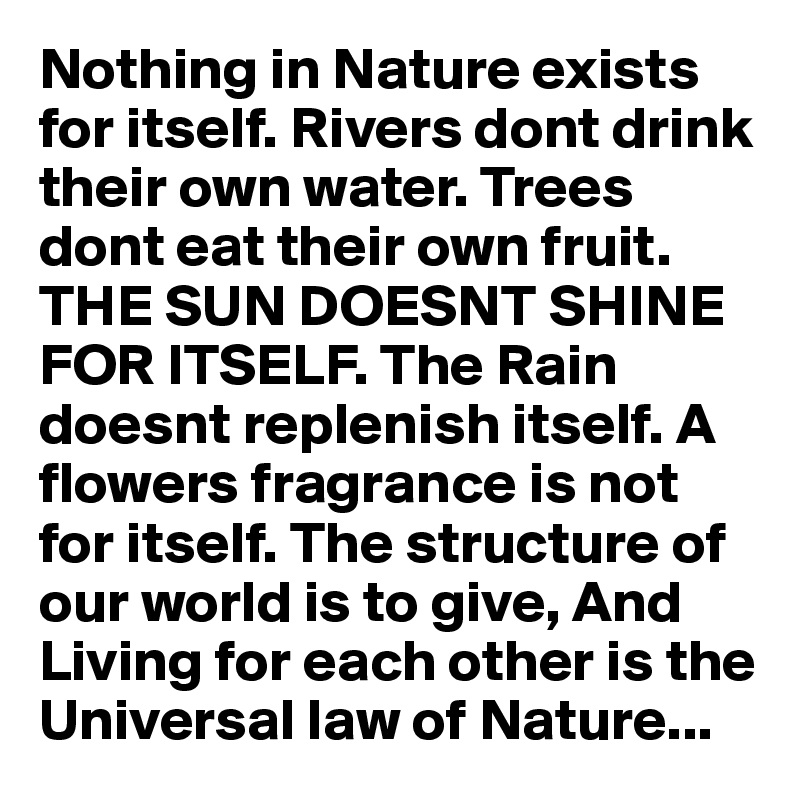 Nothing in Nature exists for itself. Rivers dont drink their own water. Trees dont eat their own fruit. THE SUN DOESNT SHINE FOR ITSELF. The Rain doesnt replenish itself. A flowers fragrance is not for itself. The structure of our world is to give, And Living for each other is the Universal law of Nature...