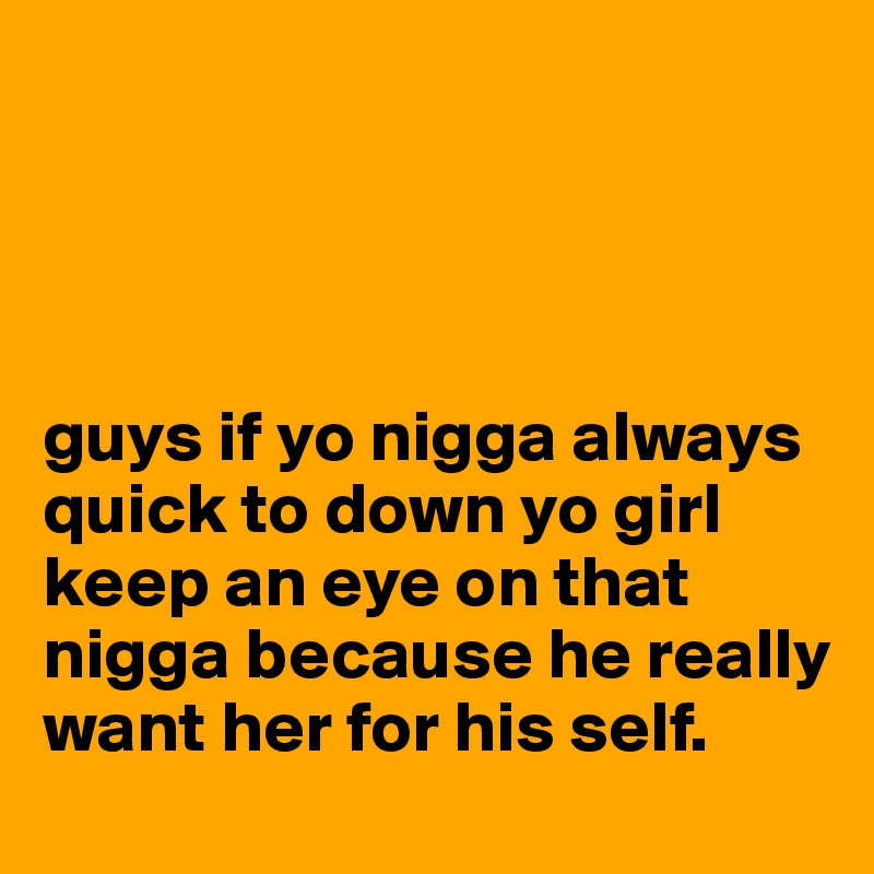 




guys if yo nigga always quick to down yo girl keep an eye on that nigga because he really want her for his self.