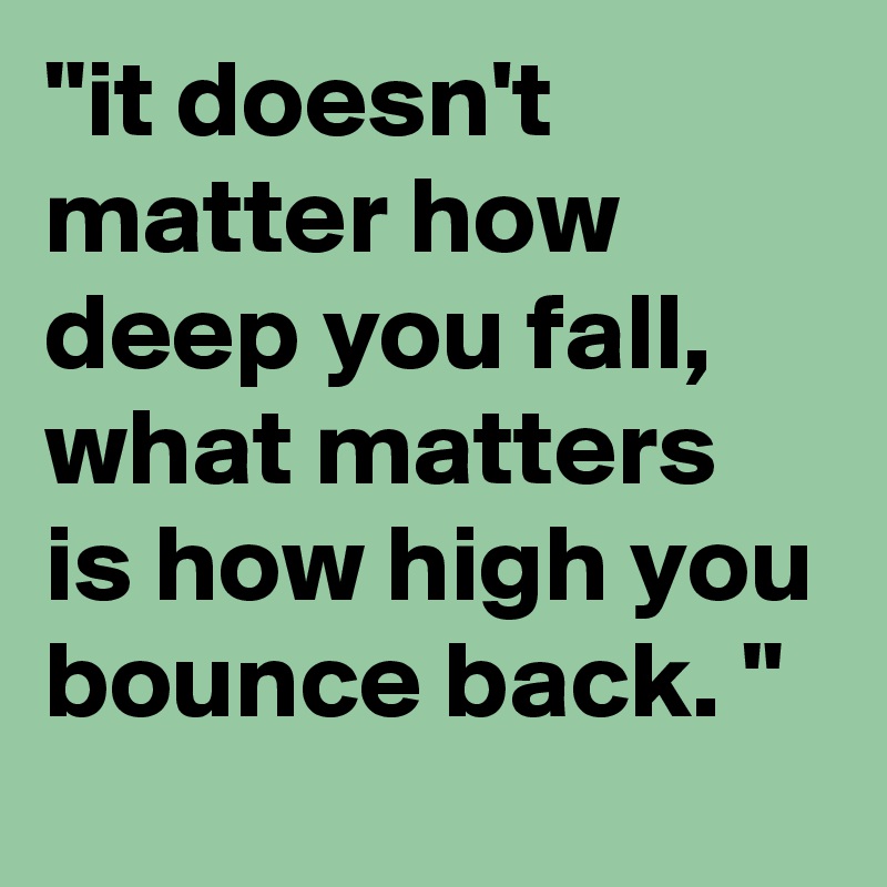 "it doesn't matter how deep you fall, what matters is how high you bounce back. "