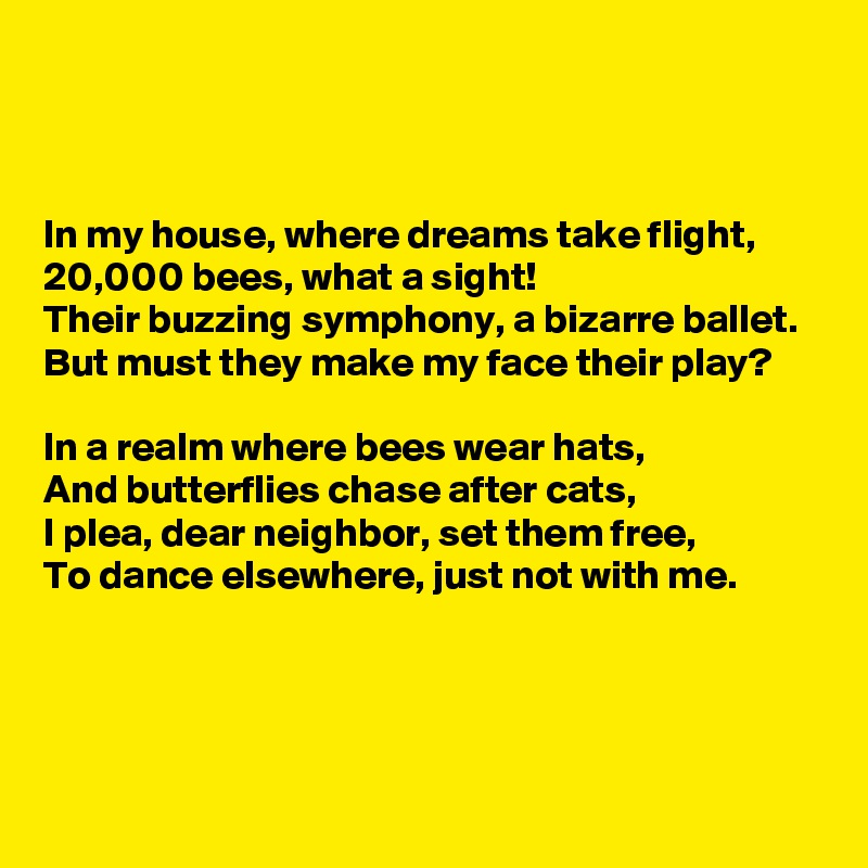 



In my house, where dreams take flight, 
20,000 bees, what a sight! 
Their buzzing symphony, a bizarre ballet.
But must they make my face their play?

In a realm where bees wear hats, 
And butterflies chase after cats,
I plea, dear neighbor, set them free, 
To dance elsewhere, just not with me.



