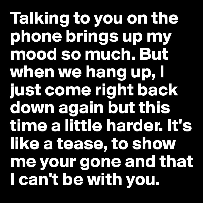 Talking to you on the phone brings up my mood so much. But when we hang up, I just come right back down again but this time a little harder. It's like a tease, to show me your gone and that I can't be with you.