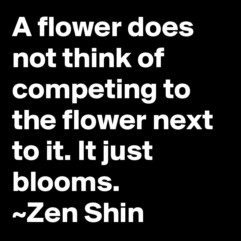 A flower does not think of competing to the flower next to it. It just blooms.
~Zen Shin