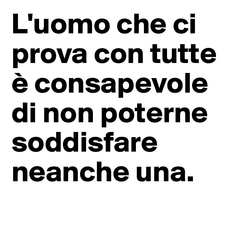 L'uomo che ci prova con tutte è consapevole di non poterne soddisfare neanche una.