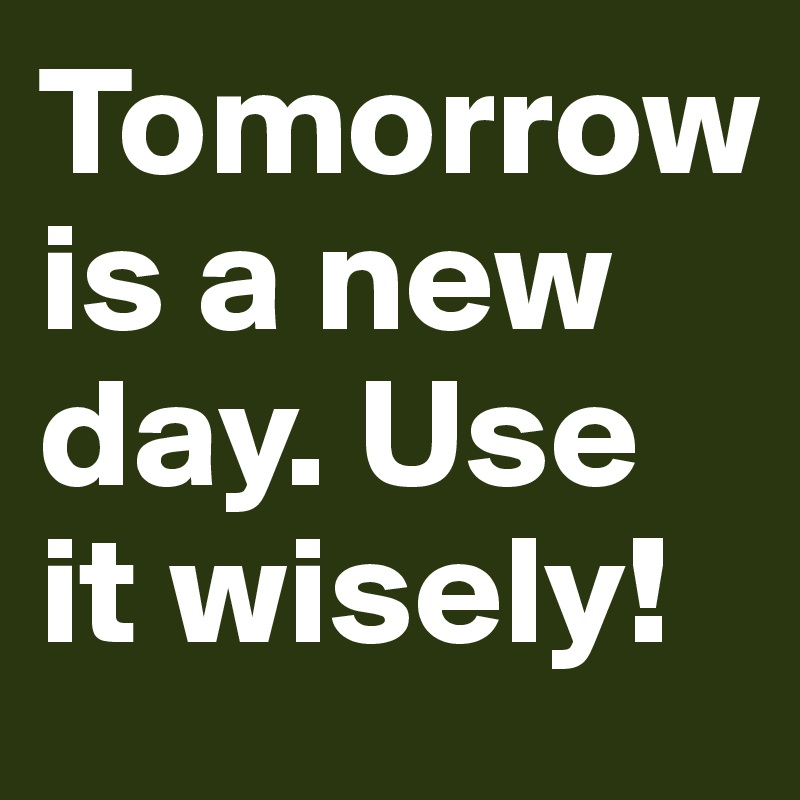 Tomorrow is a new day. Use it wisely!