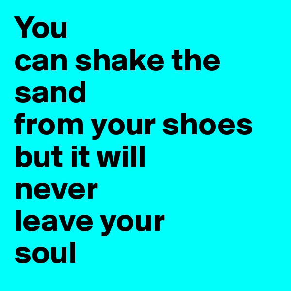 You 
can shake the       sand 
from your shoes 
but it will 
never 
leave your 
soul