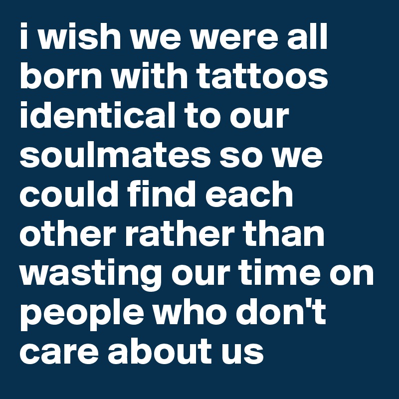 i wish we were all born with tattoos identical to our soulmates so we could find each other rather than wasting our time on people who don't care about us 