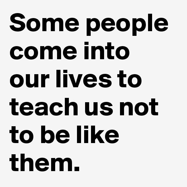Some people come into our lives to teach us not to be like them.
