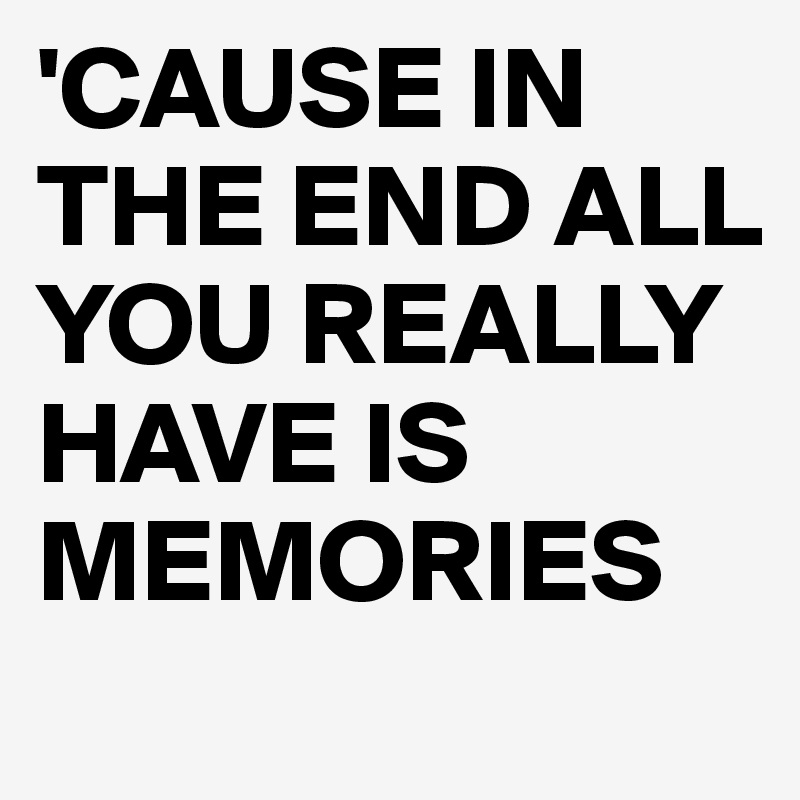 'CAUSE IN THE END ALL YOU REALLY HAVE IS MEMORIES