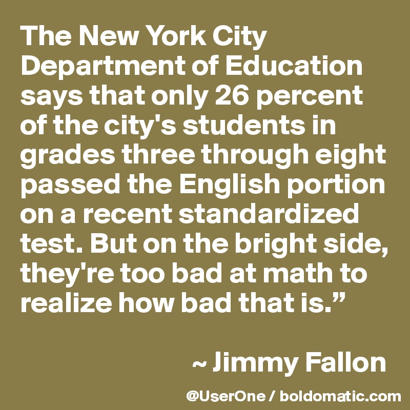 The New York City Department of Education says that only 26 percent of the city's students in grades three through eight passed the English portion on a recent standardized test. But on the bright side, they're too bad at math to realize how bad that is.”

                             ~ Jimmy Fallon