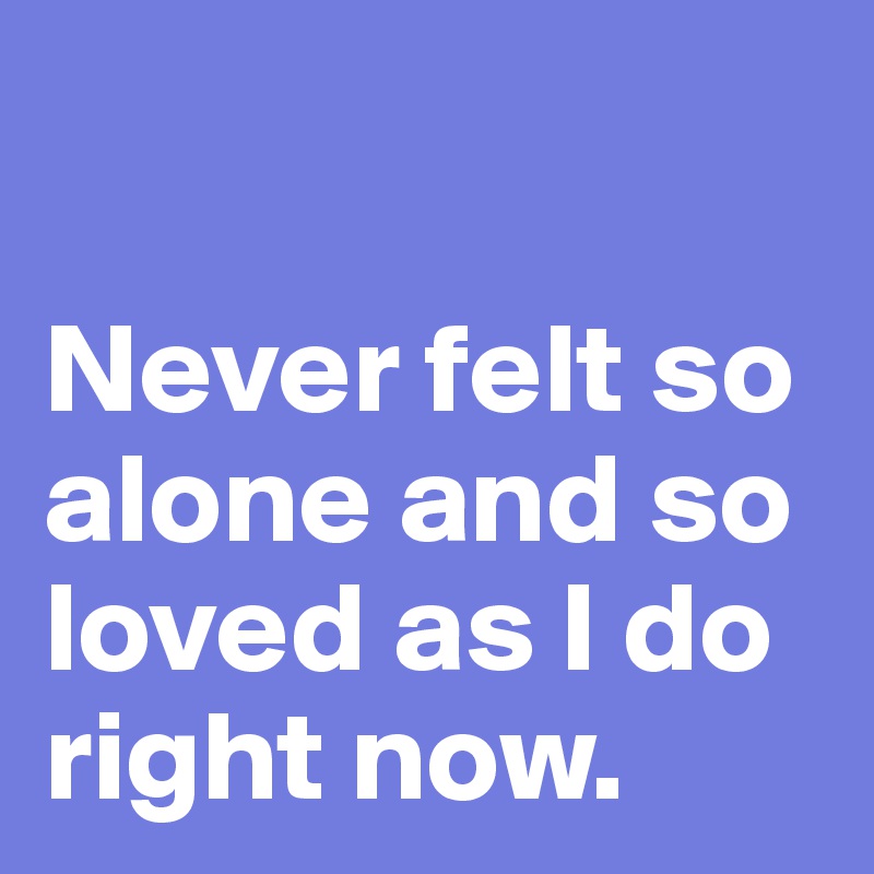 

Never felt so alone and so loved as I do right now.