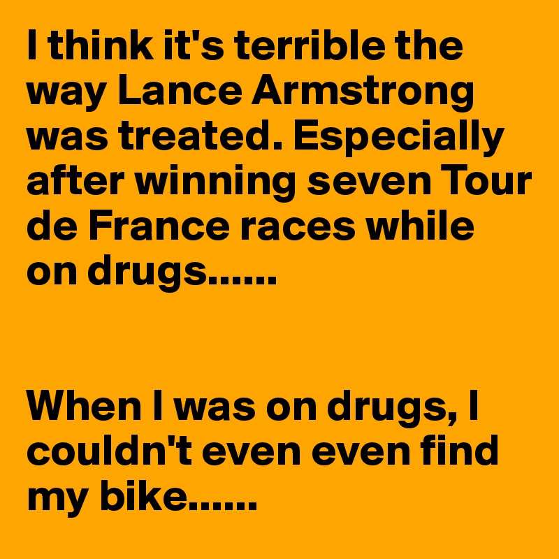 I think it's terrible the way Lance Armstrong was treated. Especially after winning seven Tour de France races while on drugs......


When I was on drugs, I couldn't even even find my bike......