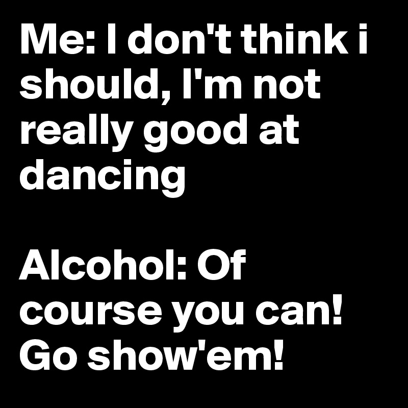 Me: I don't think i should, I'm not really good at dancing

Alcohol: Of course you can! Go show'em!