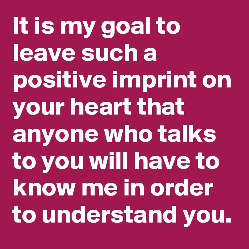 It is my goal to leave such a positive imprint on your heart that anyone who talks to you will have to know me in order to understand you.