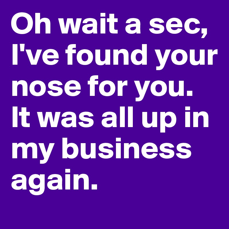 Oh wait a sec, I've found your nose for you. It was all up in my business again.