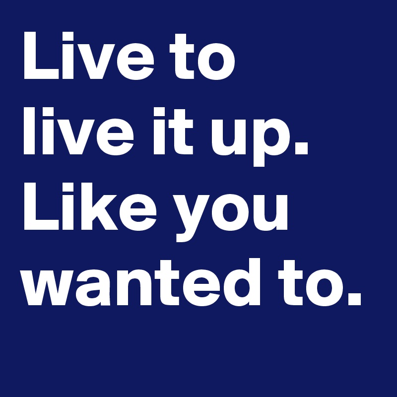 Live to live it up.
Like you wanted to.