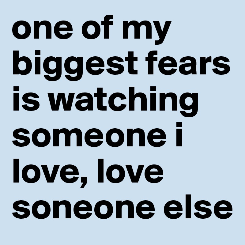 one of my biggest fears is watching someone i love, love soneone else