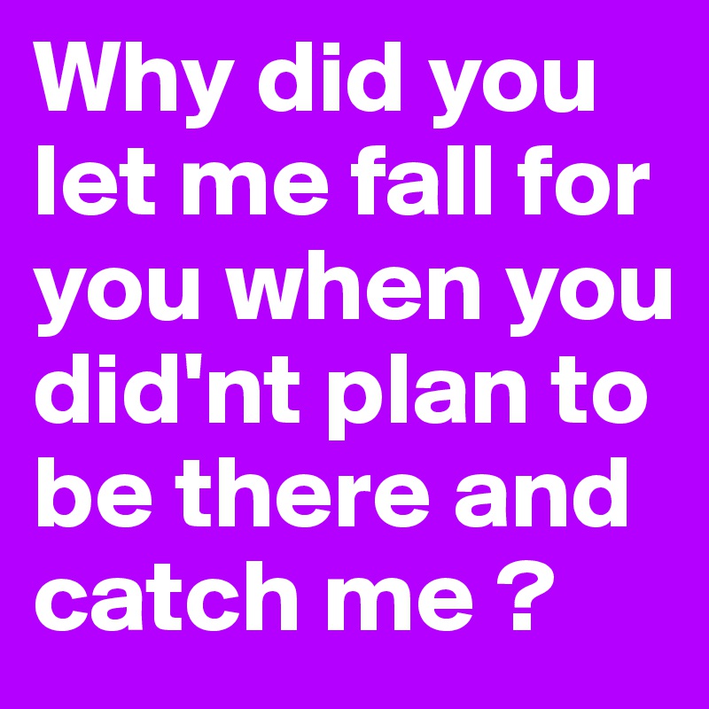 Why did you let me fall for you when you did'nt plan to be there and catch me ?