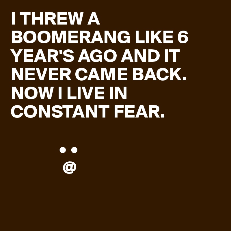 I THREW A BOOMERANG LIKE 6 YEAR'S AGO AND IT NEVER CAME BACK.
NOW I LIVE IN CONSTANT FEAR.
 
             • •
              @


