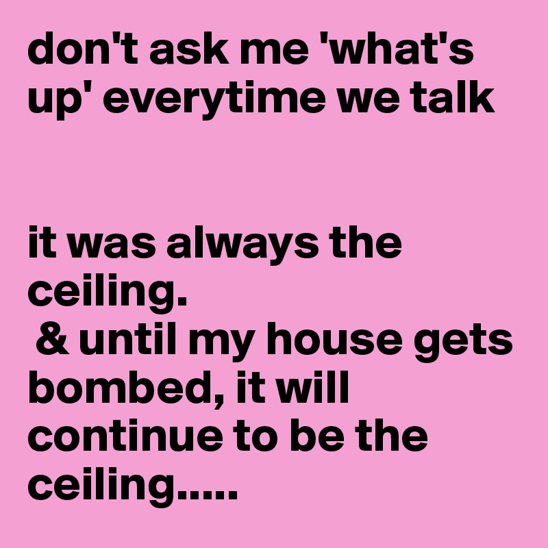 don't ask me 'what's up' everytime we talk


it was always the ceiling.
 & until my house gets bombed, it will continue to be the ceiling.....