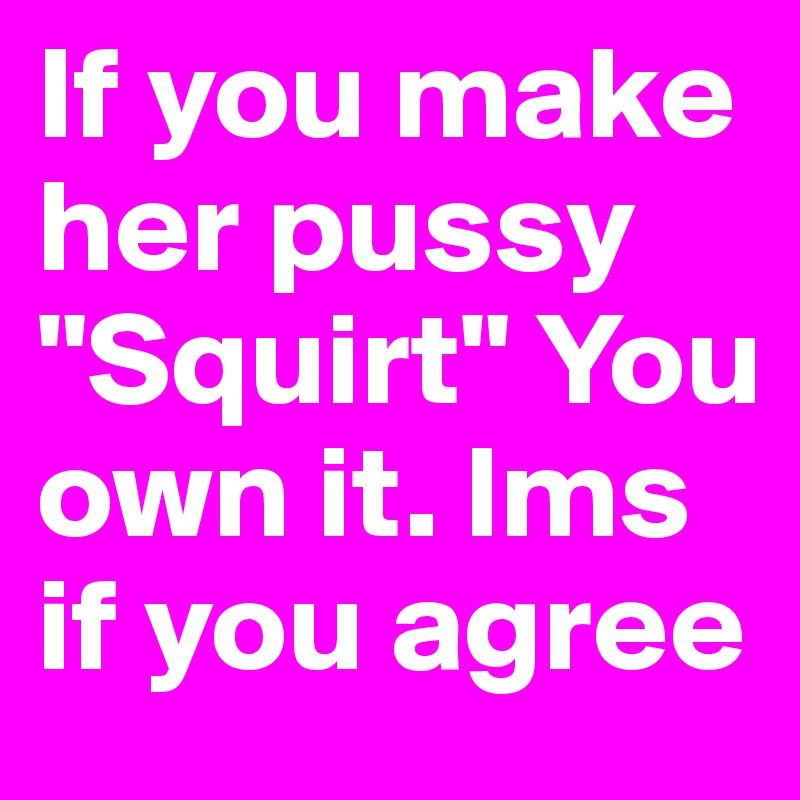 If you make her pussy "Squirt" You own it. lms if you agree