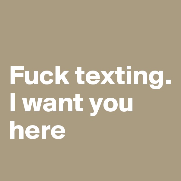 

Fuck texting. I want you here