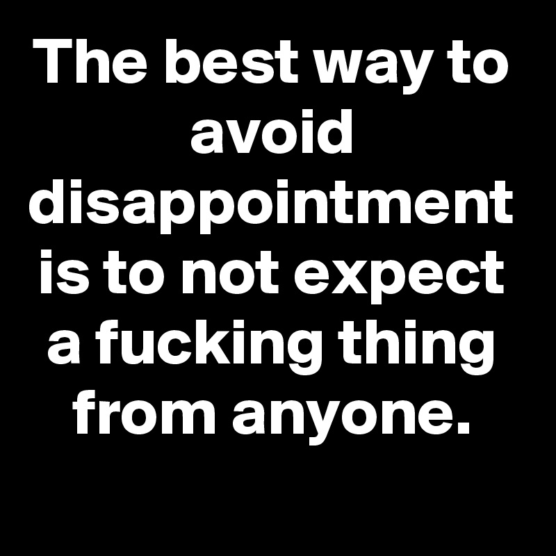 The best way to avoid disappointment is to not expect a fucking thing from anyone.