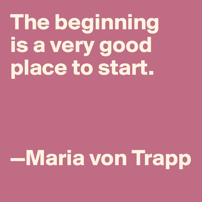 The beginning 
is a very good 
place to start. 



—Maria von Trapp