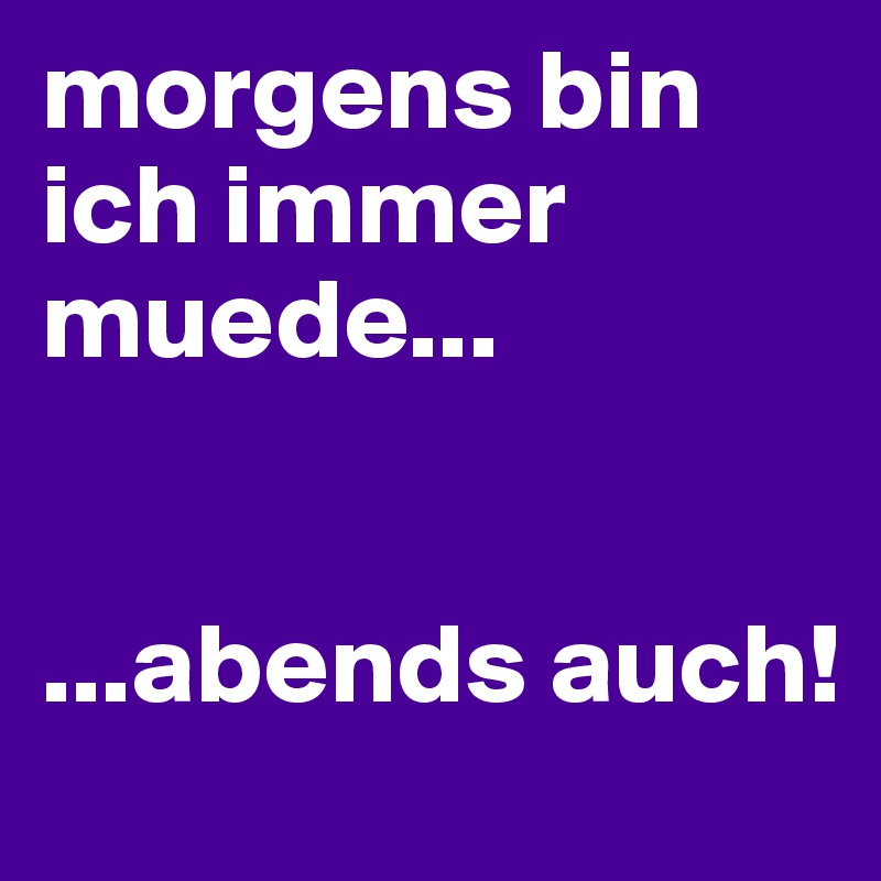 morgens bin ich immer muede... 


...abends auch!