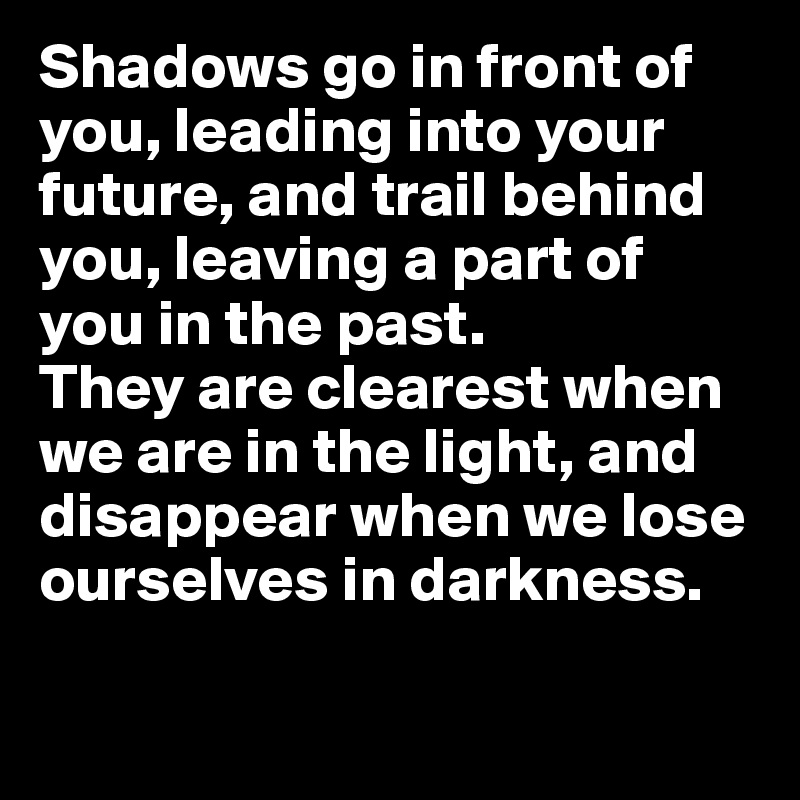 Shadows go in front of you, leading into your future, and trail behind you, leaving a part of you in the past. 
They are clearest when we are in the light, and disappear when we lose ourselves in darkness.

