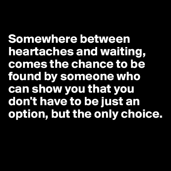 

Somewhere between heartaches and waiting, comes the chance to be found by someone who can show you that you don't have to be just an option, but the only choice.


