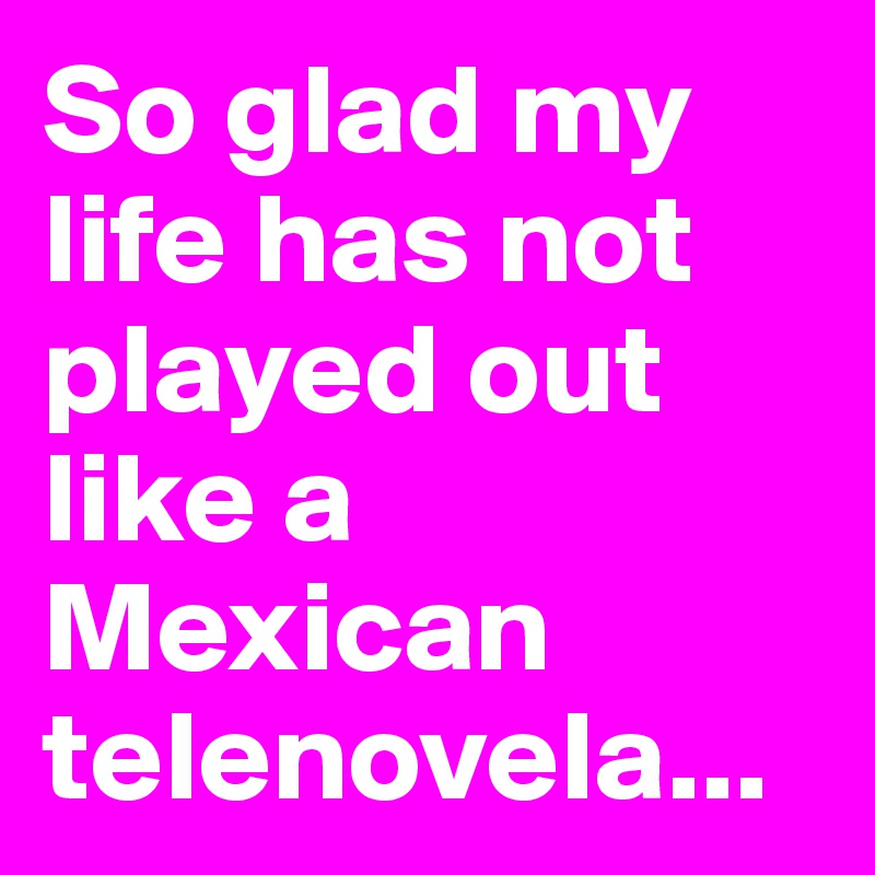 So glad my life has not played out like a Mexican telenovela...