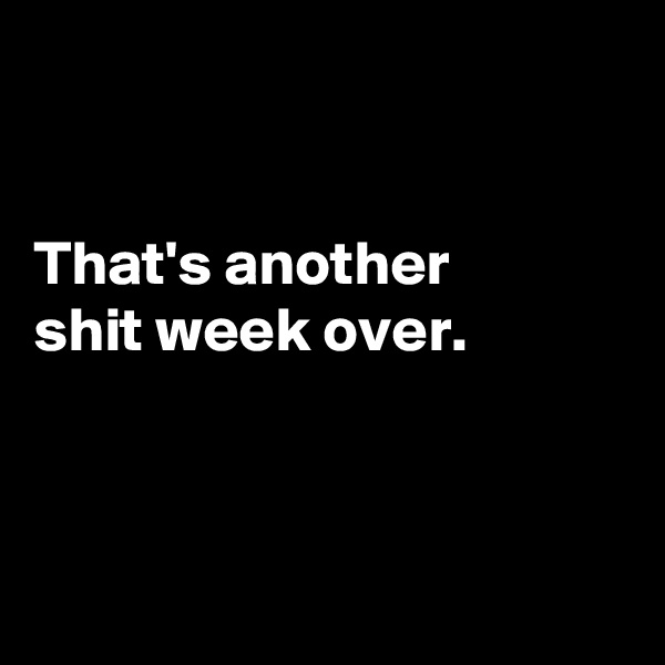 


That's another
shit week over.



