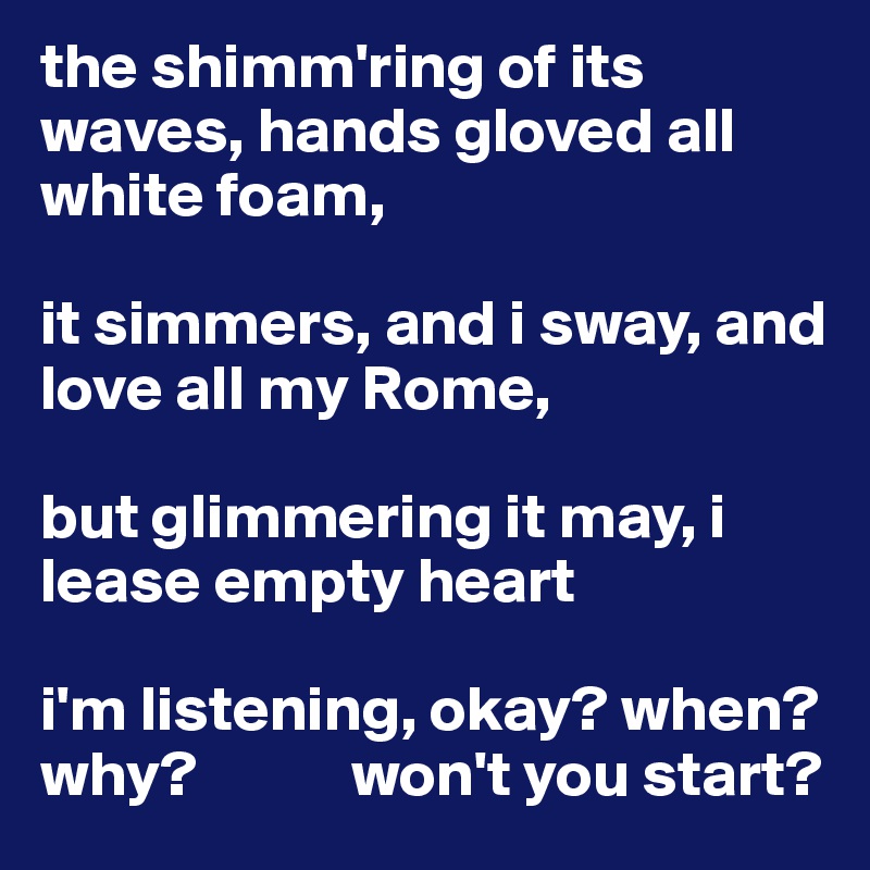the shimm'ring of its waves, hands gloved all white foam,

it simmers, and i sway, and love all my Rome,

but glimmering it may, i lease empty heart

i'm listening, okay? when?why?            won't you start?