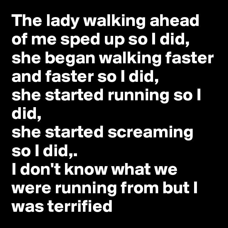 The lady walking ahead of me sped up so I did,  she began walking faster and faster so I did,
she started running so I did,
she started screaming so I did,.
I don't know what we were running from but I was terrified