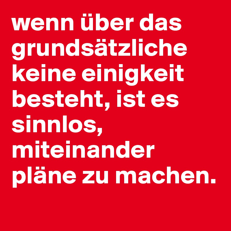 wenn über das grundsätzliche keine einigkeit besteht, ist es sinnlos, miteinander pläne zu machen.
