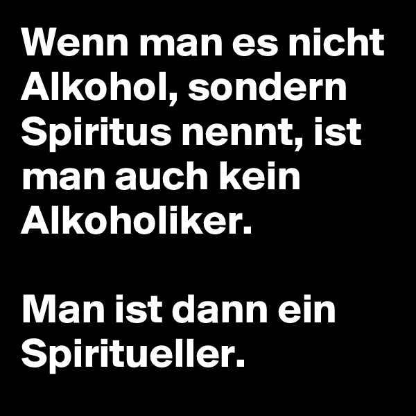 Wenn man es nicht Alkohol, sondern Spiritus nennt, ist man auch kein Alkoholiker.

Man ist dann ein Spiritueller. 