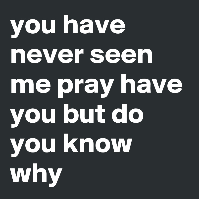 you have never seen me pray have you but do you know why