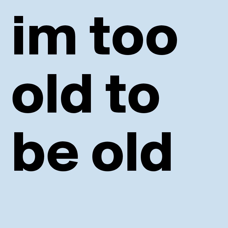im too old to be old