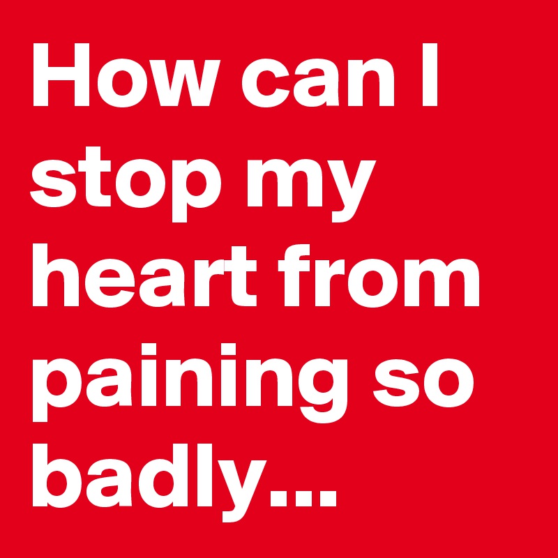 How can I stop my heart from paining so badly... 