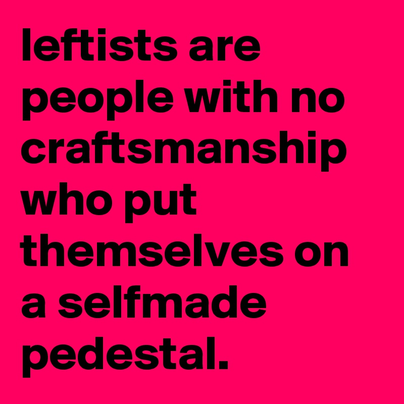 leftists are people with no craftsmanship who put themselves on a selfmade pedestal.