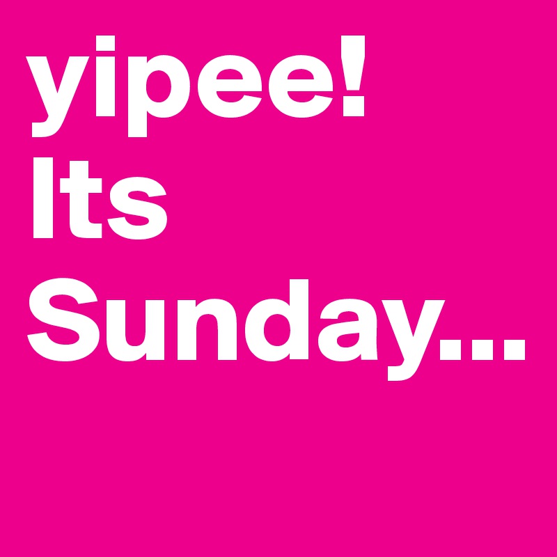 yipee! Its Sunday...

