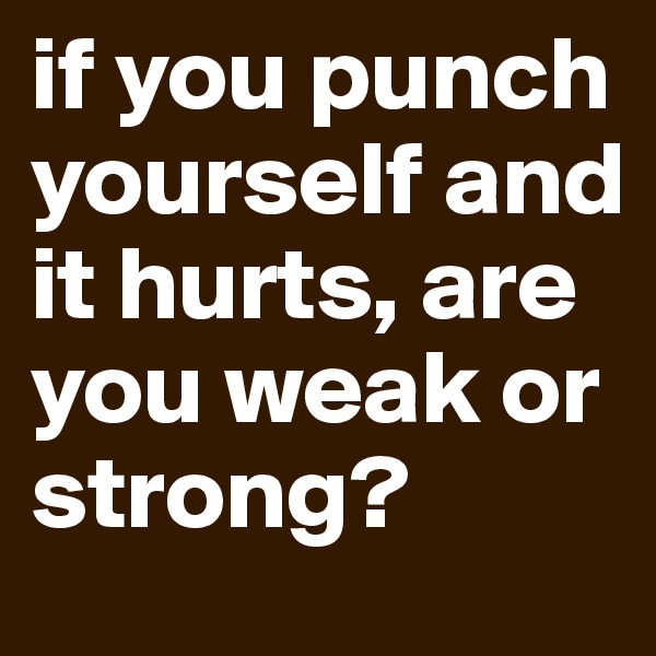 if you punch yourself and it hurts, are you weak or strong? 