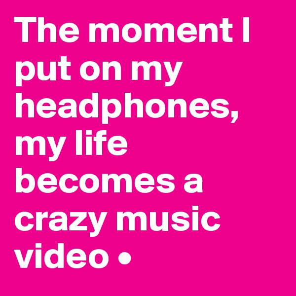 The moment I put on my headphones, my life becomes a crazy music video •