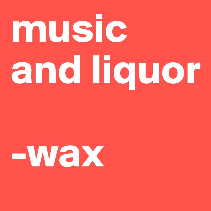 music and liquor

-wax
