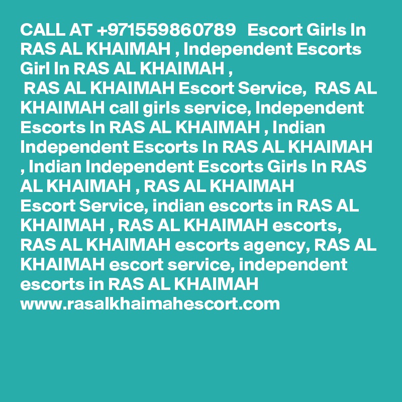 CALL AT +971559860789   Escort Girls In RAS AL KHAIMAH , Independent Escorts Girl In RAS AL KHAIMAH ,
 RAS AL KHAIMAH Escort Service,  RAS AL KHAIMAH call girls service, Independent Escorts In RAS AL KHAIMAH , Indian
Independent Escorts In RAS AL KHAIMAH , Indian Independent Escorts Girls In RAS AL KHAIMAH , RAS AL KHAIMAH 
Escort Service, indian escorts in RAS AL KHAIMAH , RAS AL KHAIMAH escorts,  RAS AL KHAIMAH escorts agency, RAS AL KHAIMAH escort service, independent escorts in RAS AL KHAIMAH 
www.rasalkhaimahescort.com

